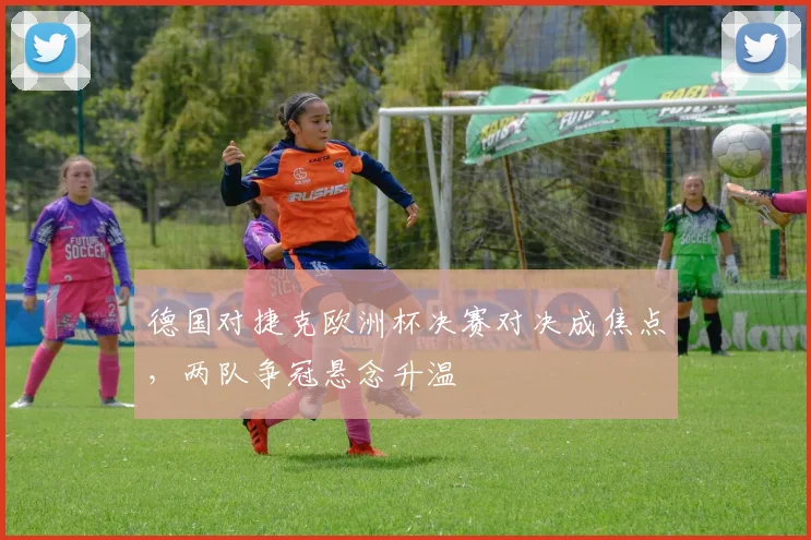 德国对捷克欧洲杯决赛对决成焦点,两队争冠悬念升温