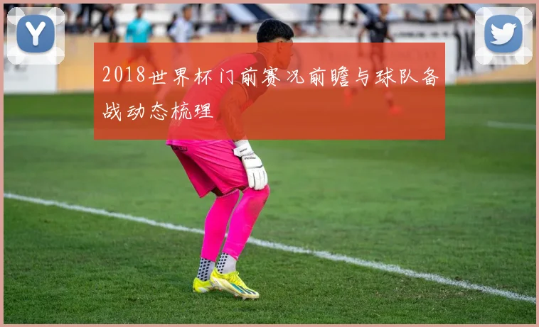 2018世界杯门前赛况前瞻与球队备战动态梳理