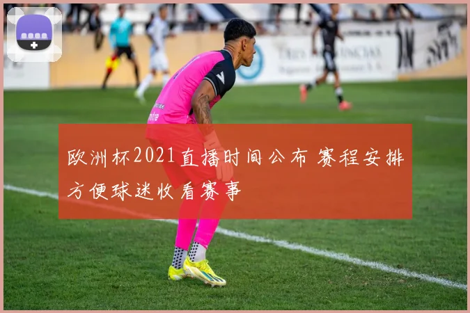 欧洲杯2021直播时间公布 赛程安排方便球迷收看赛事