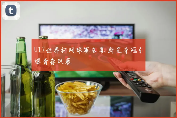 U17世界杯网球赛落幕 新星夺冠引爆青春风暴