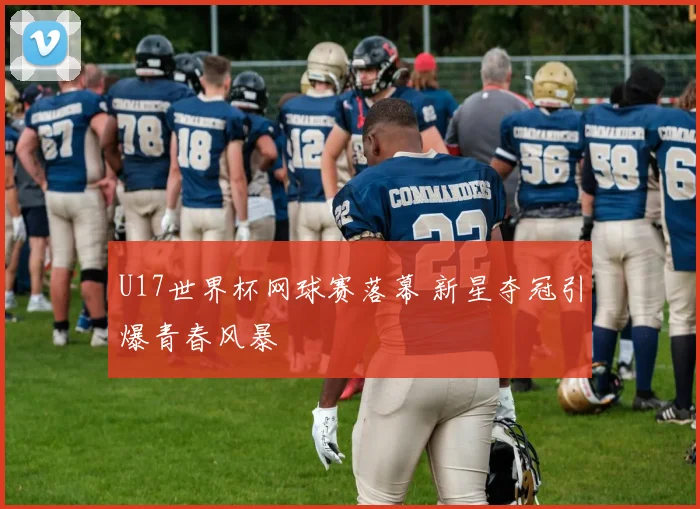 U17世界杯网球赛落幕 新星夺冠引爆青春风暴