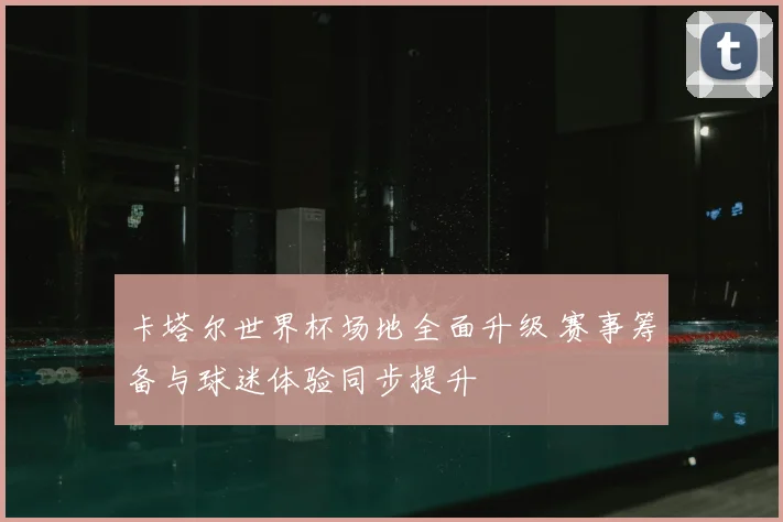 卡塔尔世界杯场地全面升级 赛事筹备与球迷体验同步提升