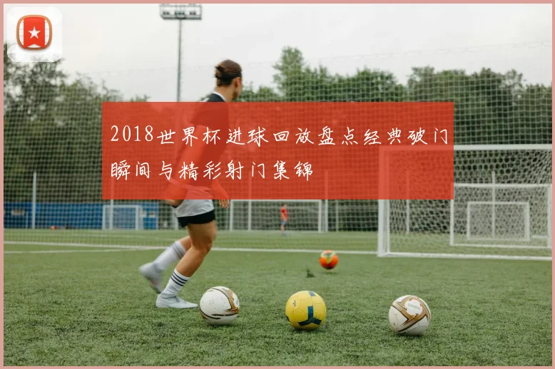 2018世界杯进球回放盘点经典破门瞬间与精彩射门集锦
