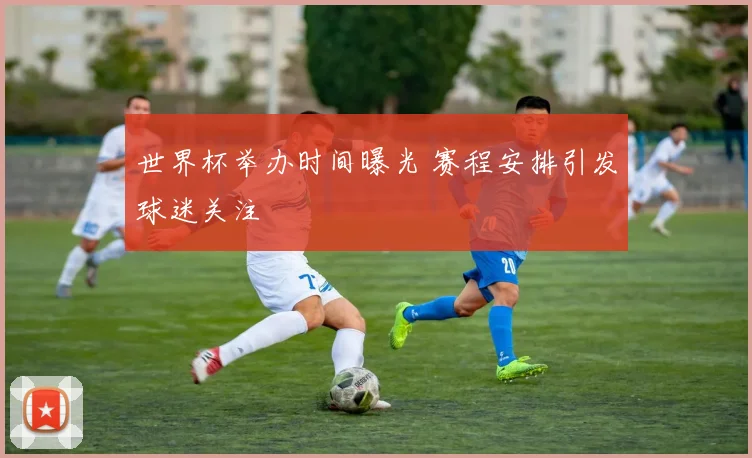 世界杯举办时间曝光 赛程安排引发球迷关注